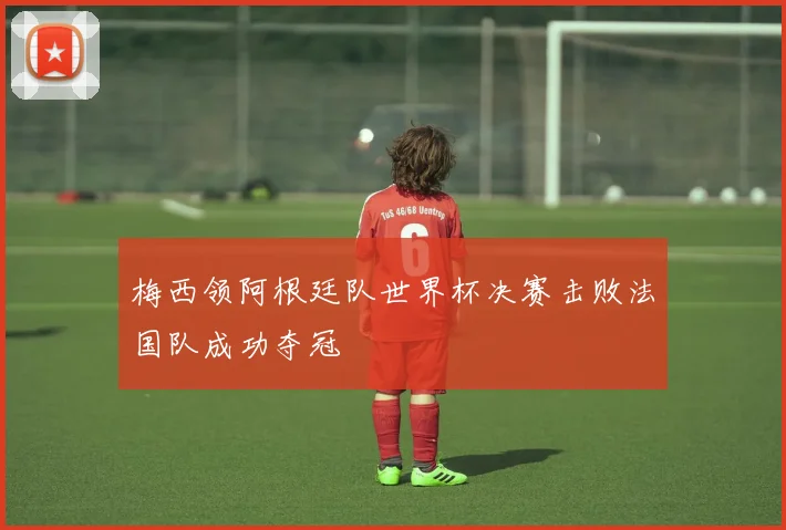 梅西领阿根廷队世界杯决赛击败法国队成功夺冠