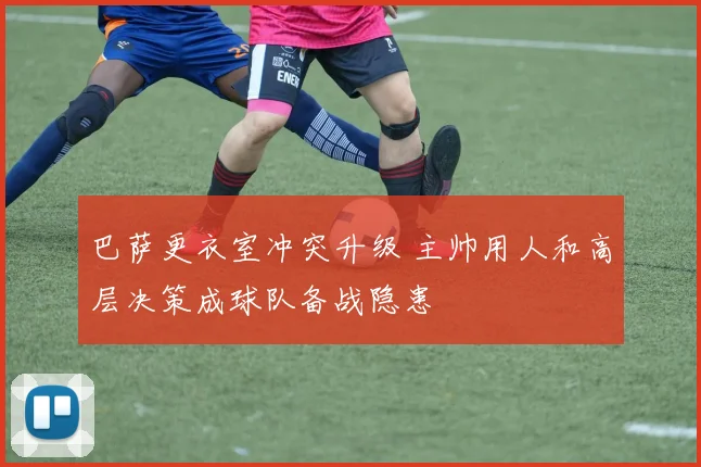 巴萨更衣室冲突升级 主帅用人和高层决策成球队备战隐患