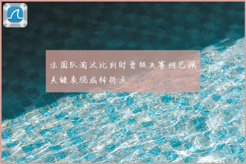 法国队淘汰比利时晋级决赛姆巴佩关键表现成转折点