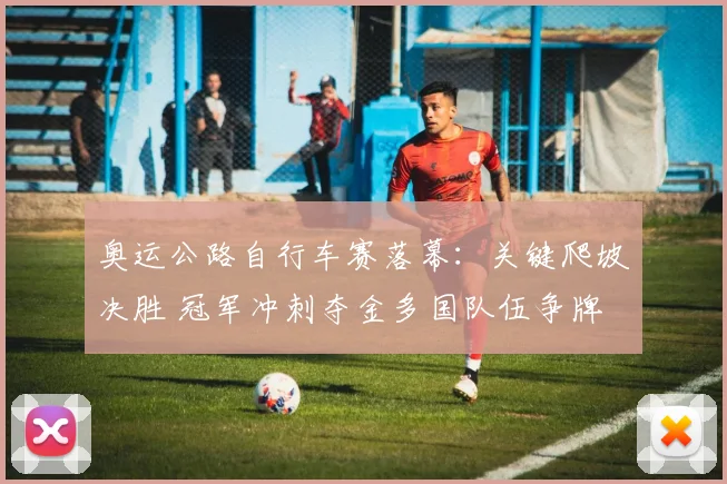 奥运公路自行车赛落幕：关键爬坡决胜 冠军冲刺夺金多国队伍争牌