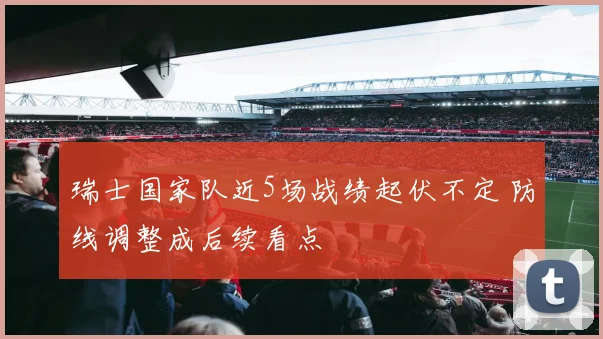 瑞士国家队近5场战绩起伏不定 防线调整成后续看点