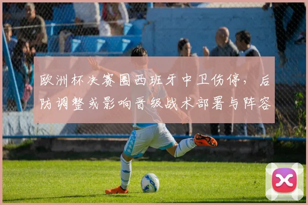 欧洲杯决赛圈西班牙中卫伤停,后防调整或影响晋级战术部署与阵容选择