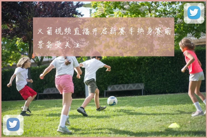 火箭视频直播开启新赛季热身赛前景备受关注