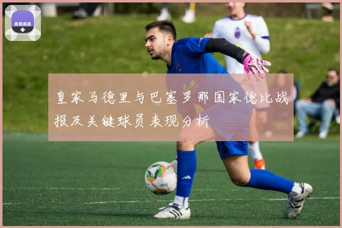 皇家马德里与巴塞罗那国家德比战报及关键球员表现分析