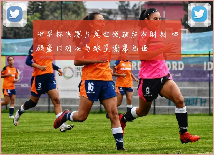 世界杯决赛片尾曲致敬经典时刻 回顾豪门对决与球星谢幕画面