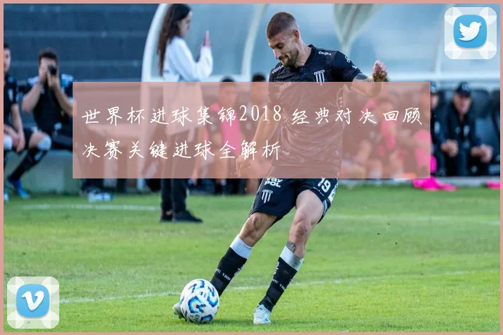 世界杯进球集锦2018 经典对决回顾决赛关键进球全解析