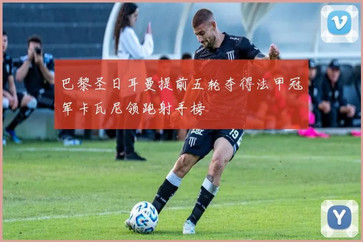 巴黎圣日耳曼提前五轮夺得法甲冠军卡瓦尼领跑射手榜