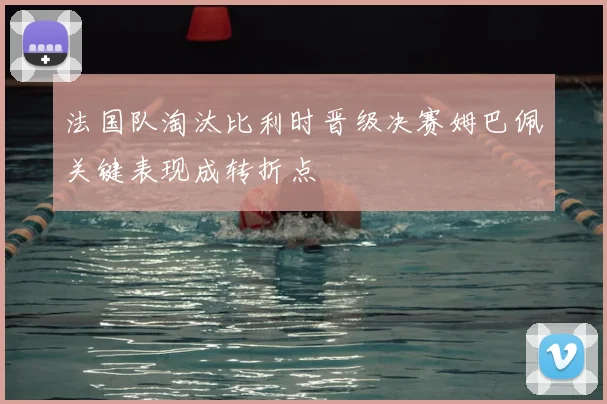 法国队淘汰比利时晋级决赛姆巴佩关键表现成转折点