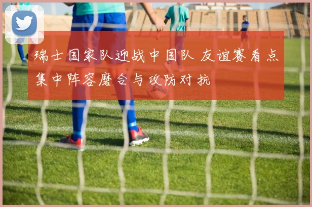 瑞士国家队迎战中国队 友谊赛看点集中阵容磨合与攻防对抗