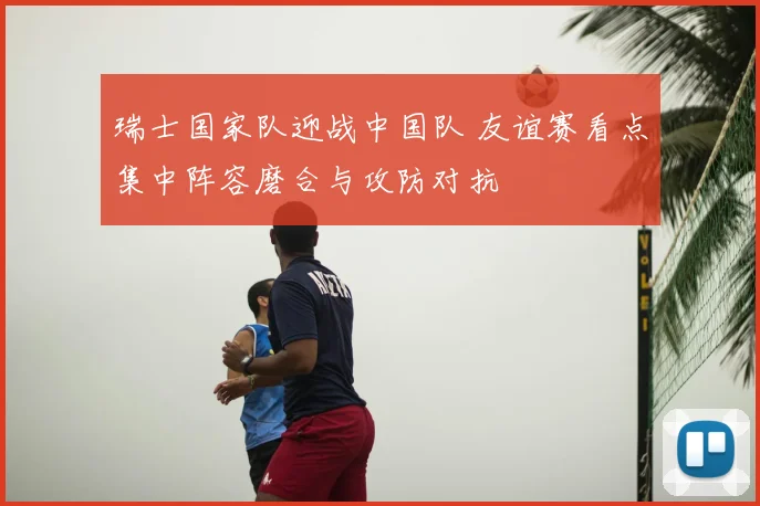 瑞士国家队迎战中国队 友谊赛看点集中阵容磨合与攻防对抗