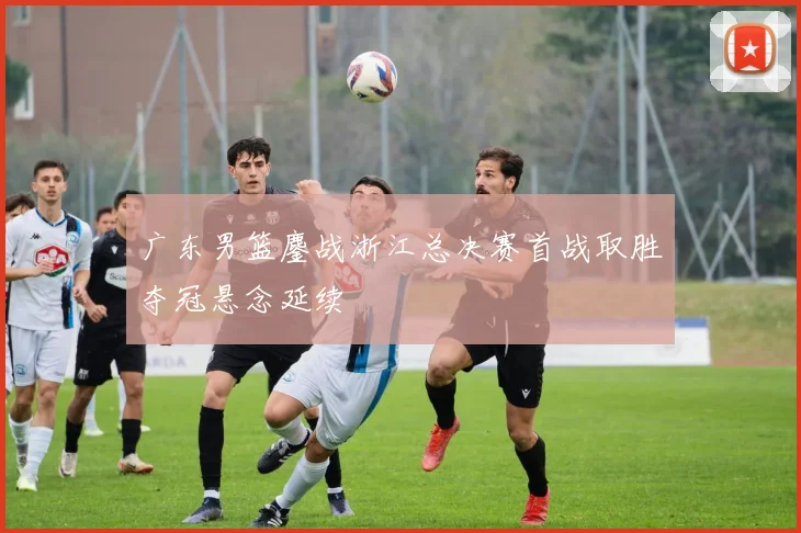 广东男篮鏖战浙江总决赛首战取胜夺冠悬念延续