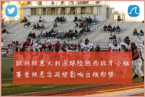 欧洲杯意大利点球险胜西班牙小组赛晋级悬念延续影响出线形势