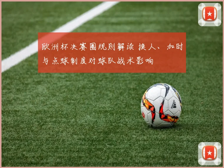 欧洲杯决赛圈规则解读 换人、加时与点球制度对球队战术影响