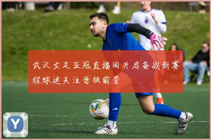 武汉女足亚冠直播间开启备战新赛程球迷关注晋级前景
