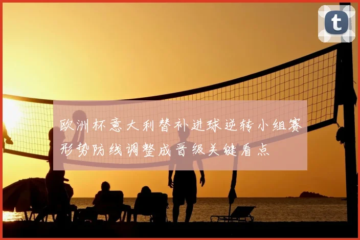 欧洲杯意大利替补进球逆转小组赛形势防线调整成晋级关键看点