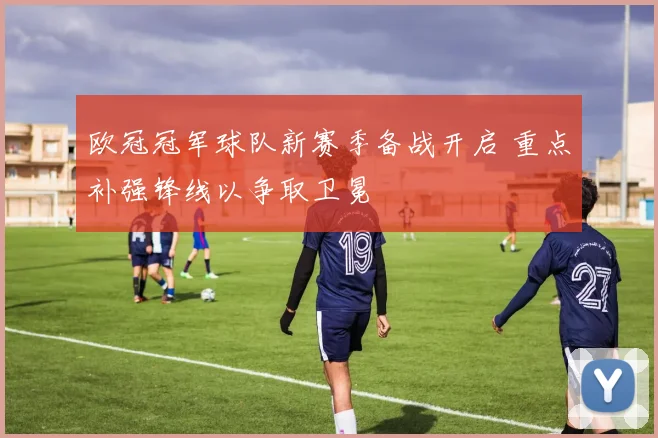 欧冠冠军球队新赛季备战开启 重点补强锋线以争取卫冕