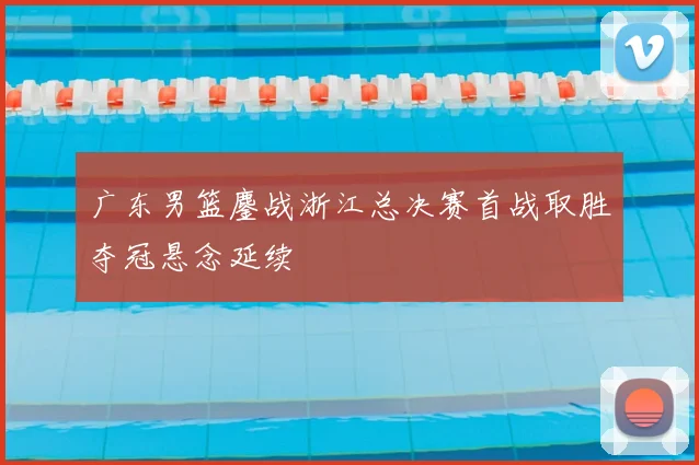 广东男篮鏖战浙江总决赛首战取胜夺冠悬念延续