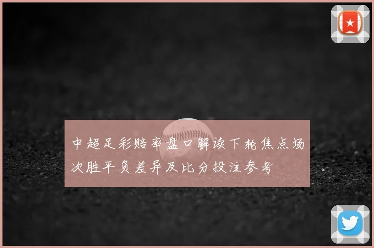 中超足彩赔率盘口解读下轮焦点场次胜平负差异及比分投注参考