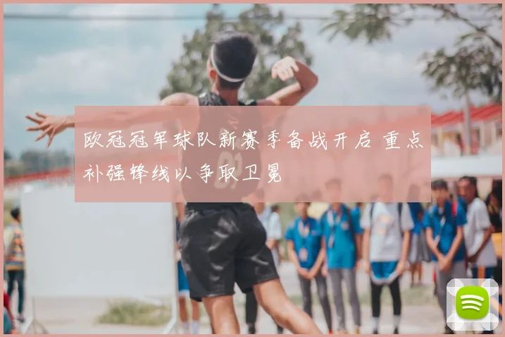 欧冠冠军球队新赛季备战开启 重点补强锋线以争取卫冕