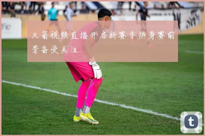 火箭视频直播开启新赛季热身赛前景备受关注