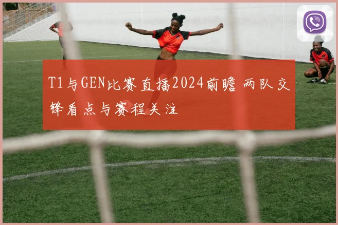 T1与GEN比赛直播2024前瞻 两队交锋看点与赛程关注