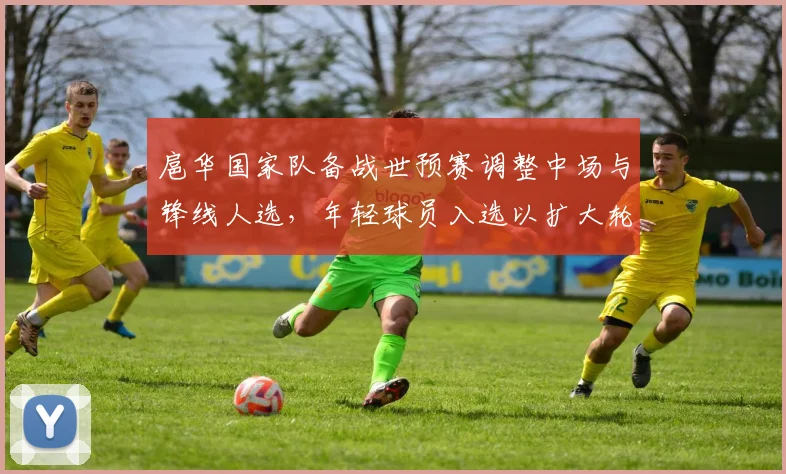 扈华国家队备战世预赛调整中场与锋线人选，年轻球员入选以扩大轮换深度