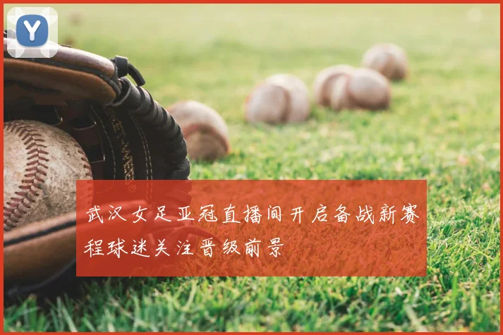 武汉女足亚冠直播间开启备战新赛程球迷关注晋级前景