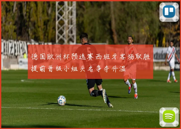 德国欧洲杯预选赛西班牙客场取胜提前晋级小组头名争夺升温