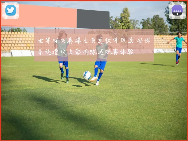 世界杯决赛爆出恶意软件风波 安保系统遭攻击影响球迷观赛体验
