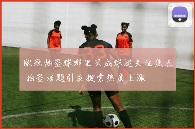 欧冠抽签球哪里买成球迷关注焦点 抽签话题引发搜索热度上涨
