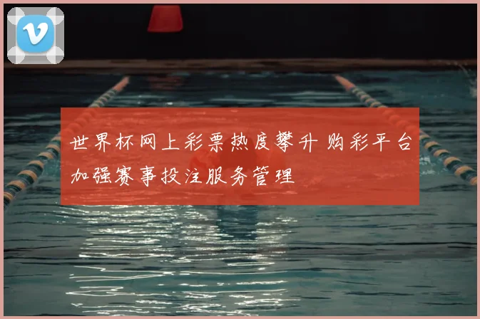 世界杯网上彩票热度攀升 购彩平台加强赛事投注服务管理