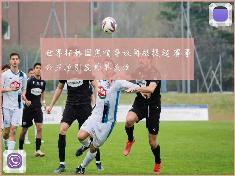 世界杯韩国黑哨争议再被提起 赛事公正性引发外界关注