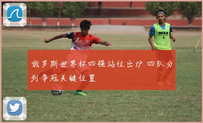 俄罗斯世界杯四强站位出炉 四队分列争冠关键位置