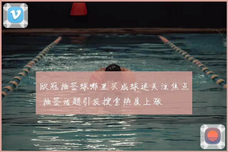欧冠抽签球哪里买成球迷关注焦点 抽签话题引发搜索热度上涨