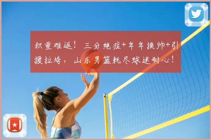 积重难返!三分绝症+年年换帅+引援拉垮,山东男篮耗尽球迷耐心!