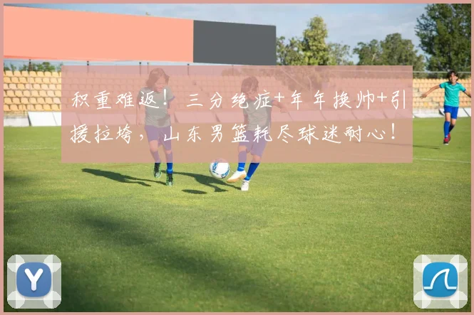 积重难返！三分绝症+年年换帅+引援拉垮，山东男篮耗尽球迷耐心！